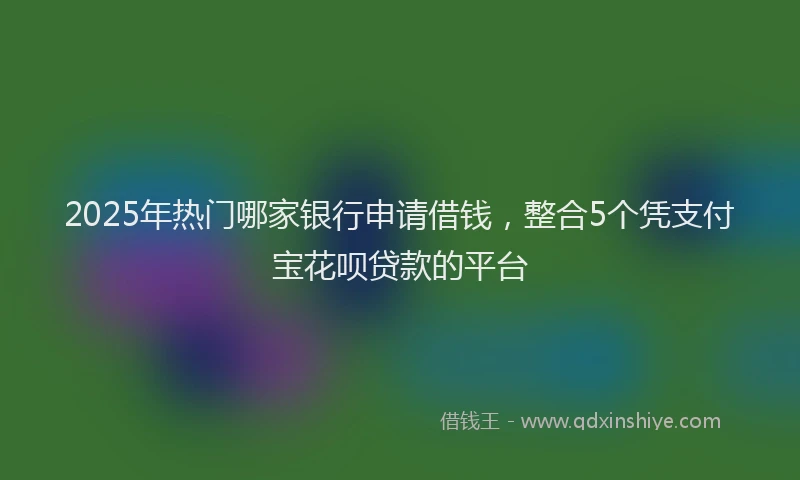 2025年热门哪家银行申请借钱，整合5个凭支付宝花呗贷款的平台