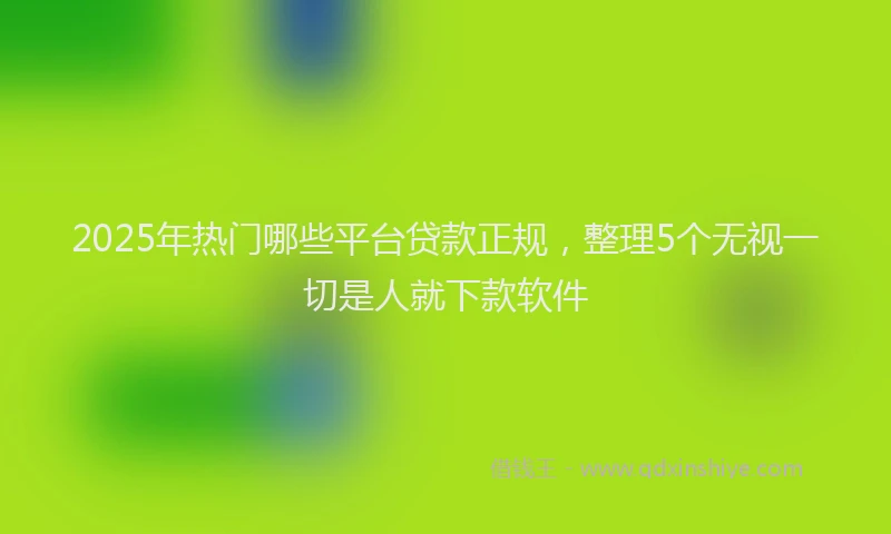 2025年热门哪些平台贷款正规，整理5个无视一切是人就下款软件