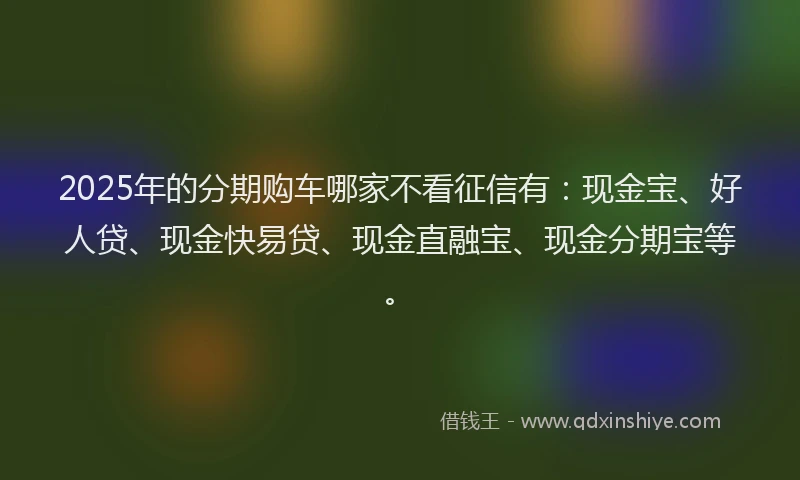 2025年的分期购车哪家不看征信有：现金宝、好人贷、现金快易贷、现金直融宝、现金分期宝等。