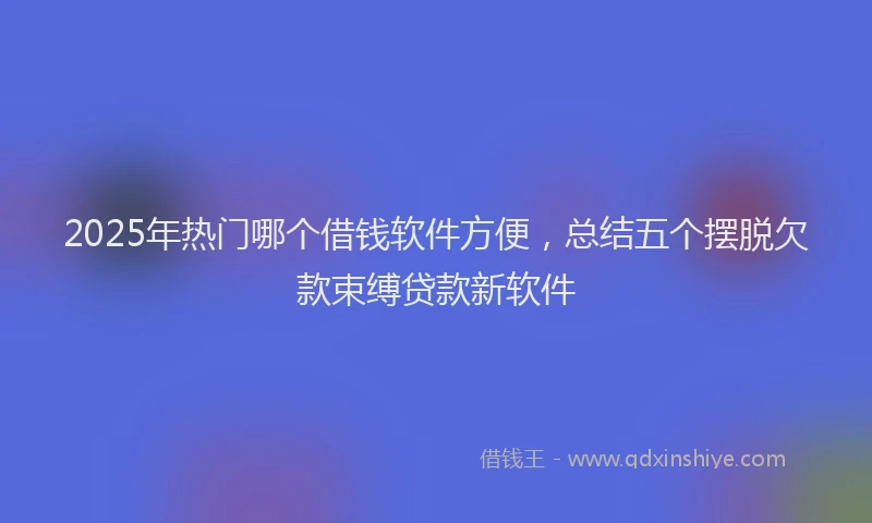 2025年热门哪个借钱软件方便，总结五个摆脱欠款束缚贷款新软件