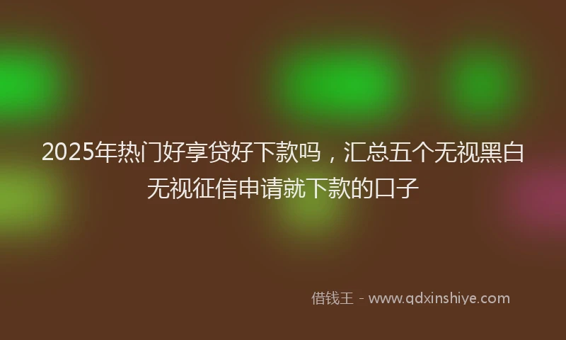 2025年热门好享贷好下款吗，汇总五个无视黑白无视征信申请就下款的口子