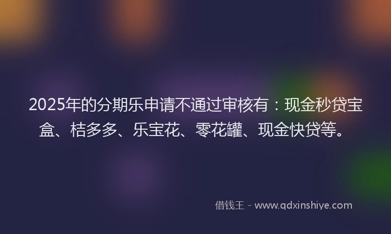 2025年的分期乐申请不通过审核有：现金秒贷宝盒、桔多多、乐宝花、零花罐、现金快贷等。