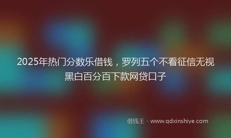 2025年热门分数乐借钱，罗列五个不看征信无视黑白百分百下款网贷口子