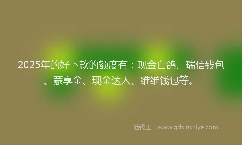 2025年的好下款的额度有：现金白鸽、瑞信钱包、蒙享金、现金达人、维维钱包等。