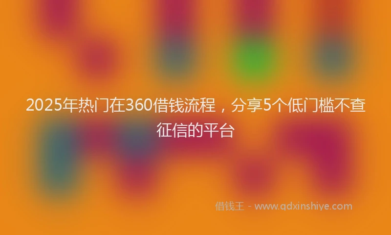 2025年热门在360借钱流程，分享5个低门槛不查征信的平台