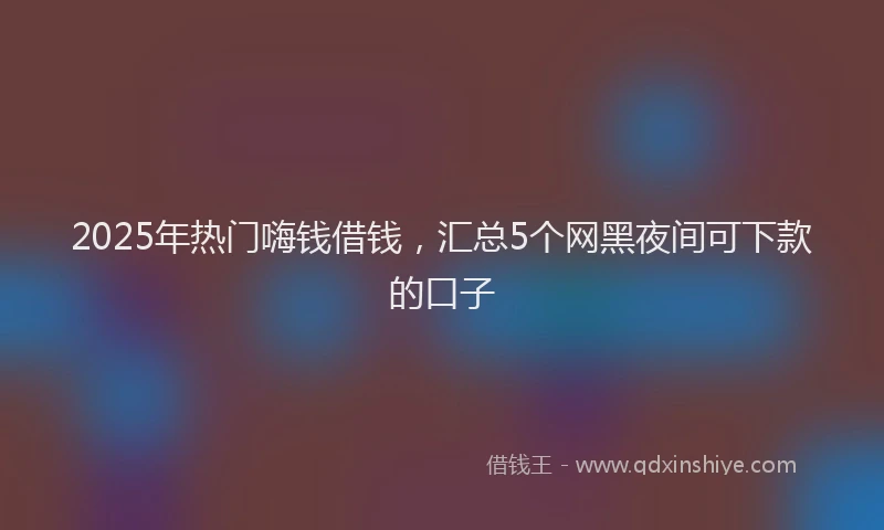 2025年热门嗨钱借钱，汇总5个网黑夜间可下款的口子