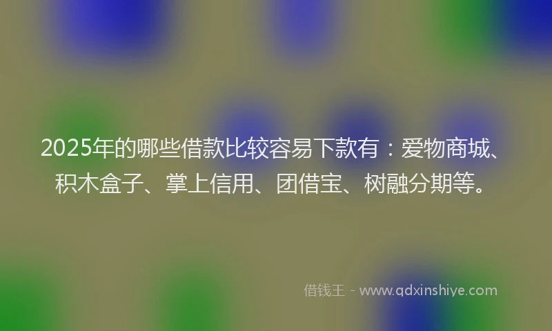 2025年的哪些借款比较容易下款有：爱物商城、积木盒子、掌上信用、团借宝、树融分期等。