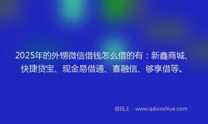 2025年的外甥微信借钱怎么借的有：新鑫商城、快捷贷宝、现金易借通、喜融信、够享借等。
