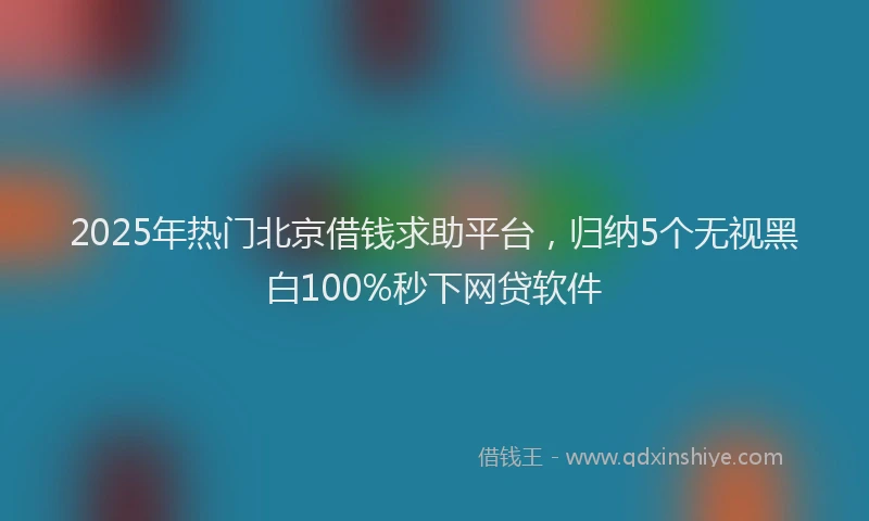 2025年热门北京借钱求助平台，归纳5个无视黑白100%秒下网贷软件