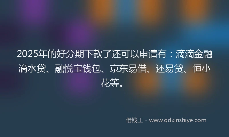 2025年的好分期下款了还可以申请有：滴滴金融滴水贷、融悦宝钱包、京东易借、还易贷、恒小花等。