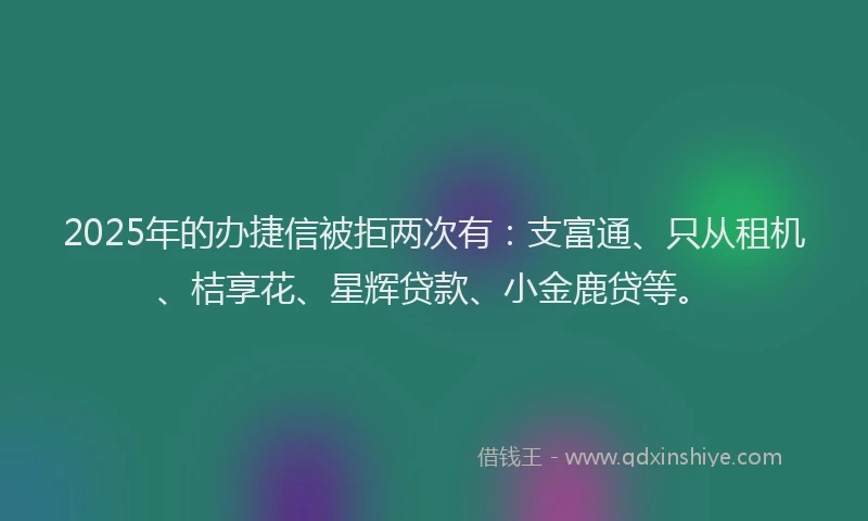 2025年的办捷信被拒两次有：支富通、只从租机、桔享花、星辉贷款、小金鹿贷等。