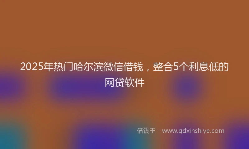 2025年热门哈尔滨微信借钱，整合5个利息低的网贷软件