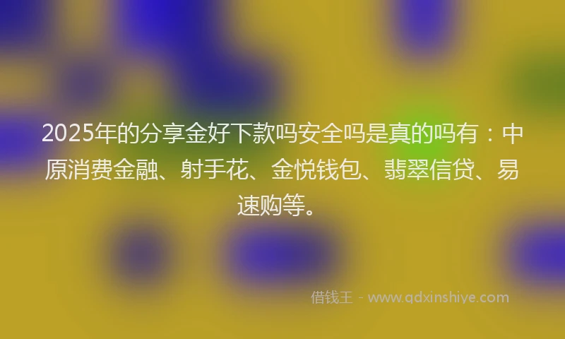 2025年的分享金好下款吗安全吗是真的吗有：中原消费金融、射手花、金悦钱包、翡翠信贷、易速购等。
