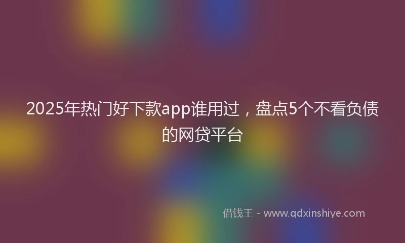 2025年热门好下款app谁用过，盘点5个不看负债的网贷平台