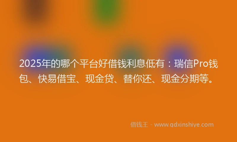 2025年的哪个平台好借钱利息低有：瑞信Pro钱包、快易借宝、现金贷、替你还、现金分期等。