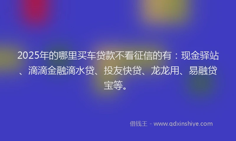 2025年的哪里买车贷款不看征信的有：现金驿站、滴滴金融滴水贷、投友快贷、龙龙用、易融贷宝等。