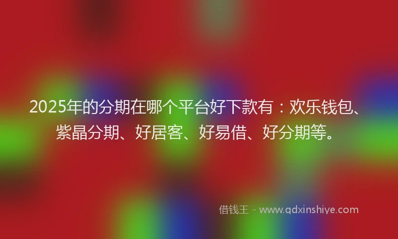 2025年的分期在哪个平台好下款有：欢乐钱包、紫晶分期、好居客、好易借、好分期等。