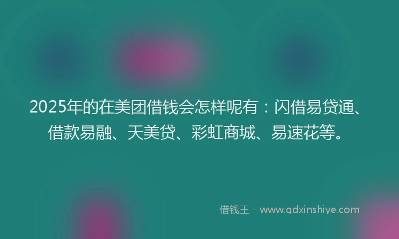 2025年的在美团借钱会怎样呢有：闪借易贷通、借款易融、天美贷、彩虹商城、易速花等。