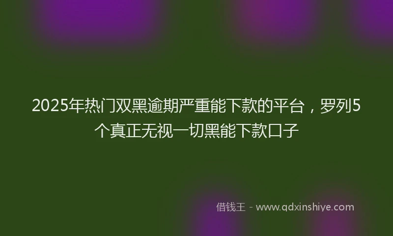 2025年热门双黑逾期严重能下款的平台，罗列5个真正无视一切黑能下款口子