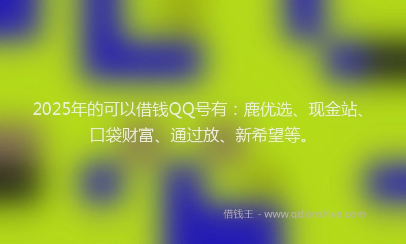 2025年的可以借钱QQ号有：鹿优选、现金站、口袋财富、通过放、新希望等。