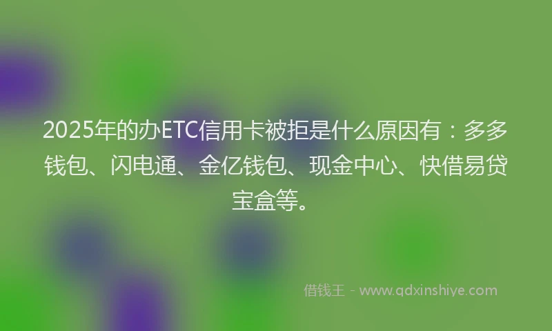 2025年的办ETC信用卡被拒是什么原因有：多多钱包、闪电通、金亿钱包、现金中心、快借易贷宝盒等。