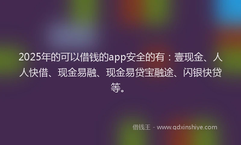 2025年的可以借钱的app安全的有：壹现金、人人快借、现金易融、现金易贷宝融途、闪银快贷等。