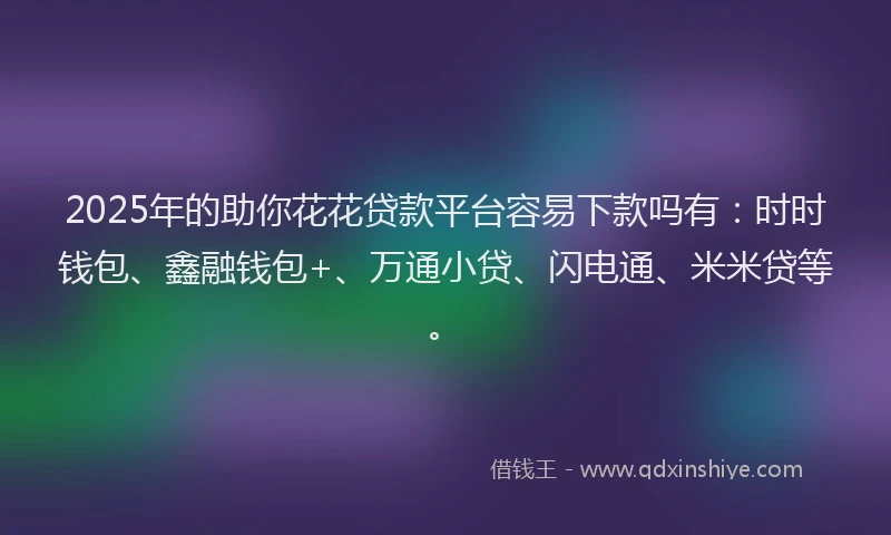 2025年的助你花花贷款平台容易下款吗有：时时钱包、鑫融钱包+、万通小贷、闪电通、米米贷等。