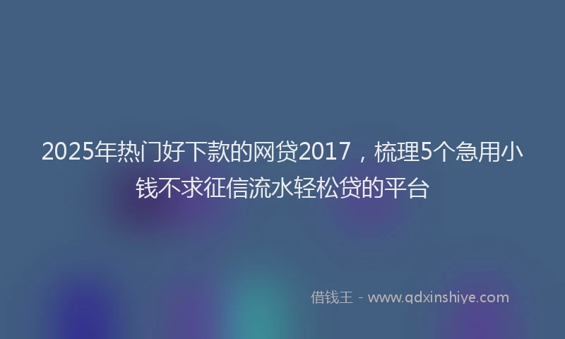 2025年热门好下款的网贷2017，梳理5个急用小钱不求征信流水轻松贷的平台