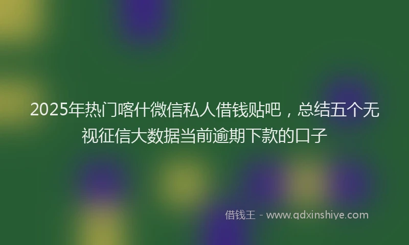 2025年热门喀什微信私人借钱贴吧，总结五个无视征信大数据当前逾期下款的口子
