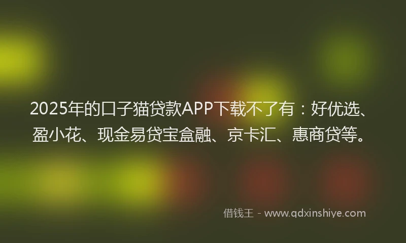 2025年的口子猫贷款APP下载不了有：好优选、盈小花、现金易贷宝盒融、京卡汇、惠商贷等。