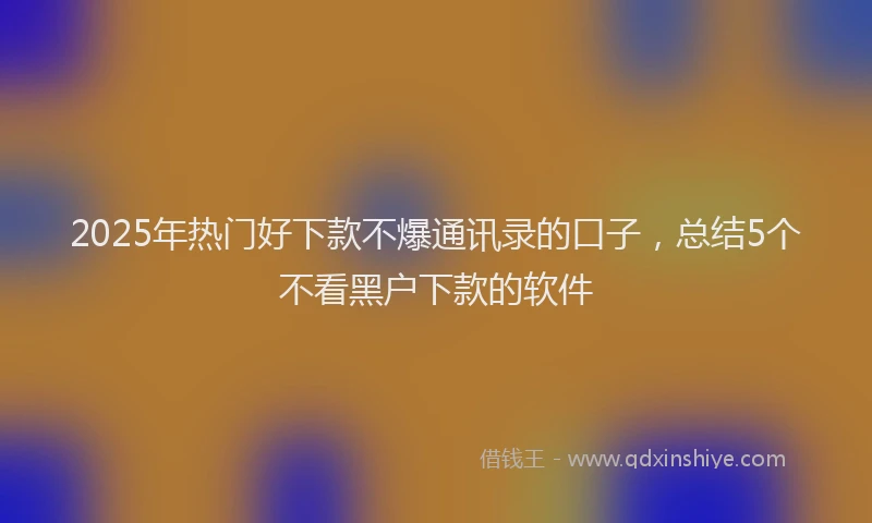 2025年热门好下款不爆通讯录的口子，总结5个不看黑户下款的软件