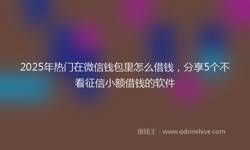 2025年热门在微信钱包里怎么借钱，分享5个不看征信小额借钱的软件