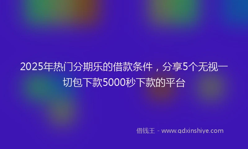 2025年热门分期乐的借款条件，分享5个无视一切包下款5000秒下款的平台