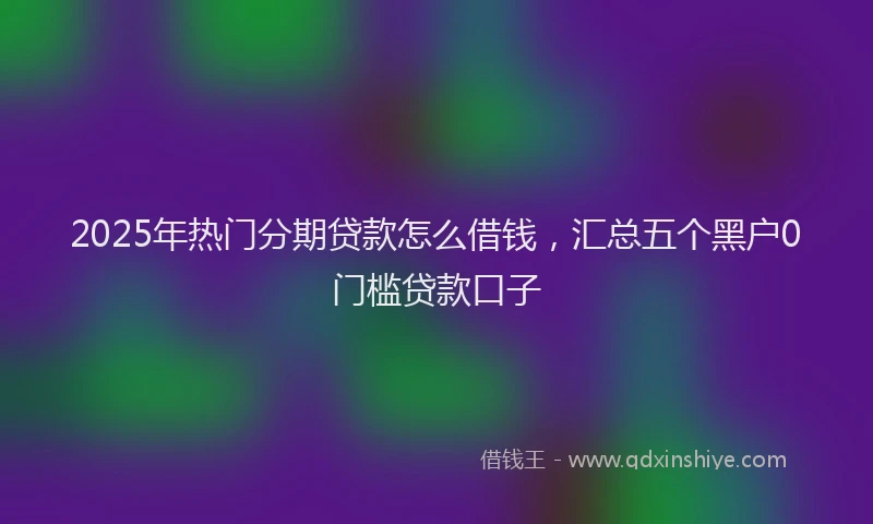 2025年热门分期贷款怎么借钱，汇总五个黑户0门槛贷款口子