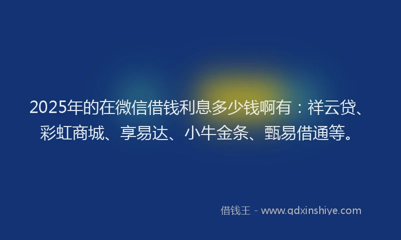 2025年的在微信借钱利息多少钱啊有：祥云贷、彩虹商城、享易达、小牛金条、甄易借通等。