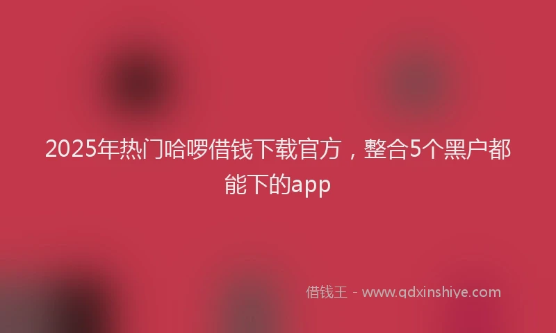 2025年热门哈啰借钱下载官方，整合5个黑户都能下的app