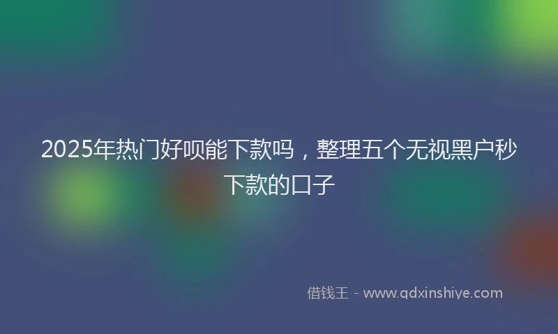2025年热门好呗能下款吗，整理五个无视黑户秒下款的口子