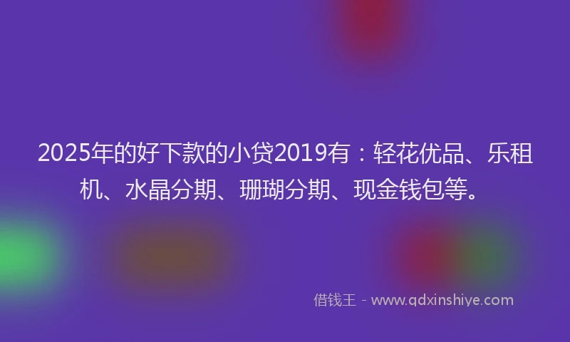 2025年的好下款的小贷2019有：轻花优品、乐租机、水晶分期、珊瑚分期、现金钱包等。