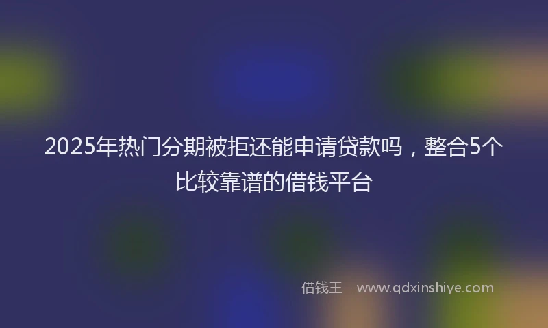 2025年热门分期被拒还能申请贷款吗，整合5个比较靠谱的借钱平台