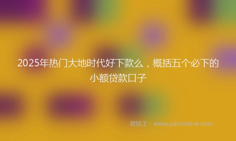 2025年热门大地时代好下款么，概括五个必下的小额贷款口子