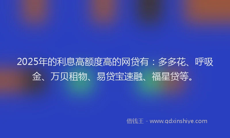 2025年的利息高额度高的网贷有：多多花、呼吸金、万贝租物、易贷宝速融、福星贷等。