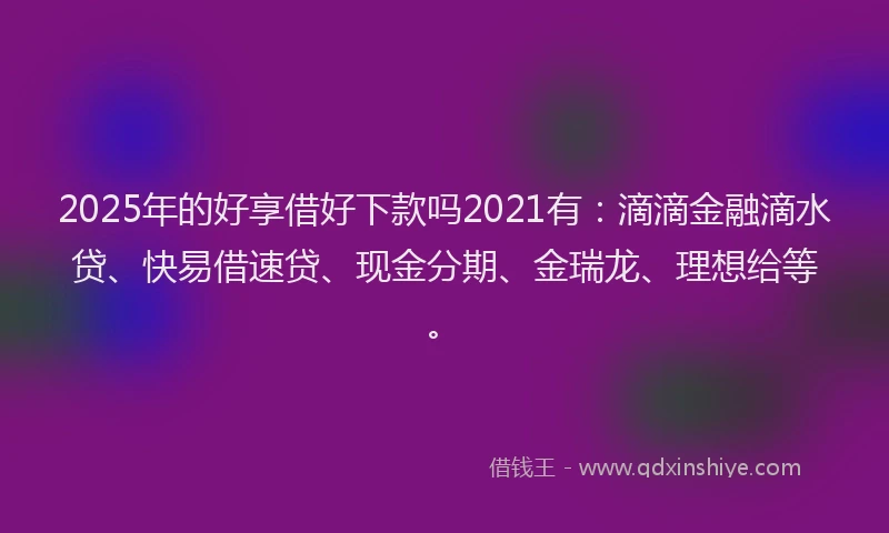 2025年的好享借好下款吗2021有：滴滴金融滴水贷、快易借速贷、现金分期、金瑞龙、理想给等。