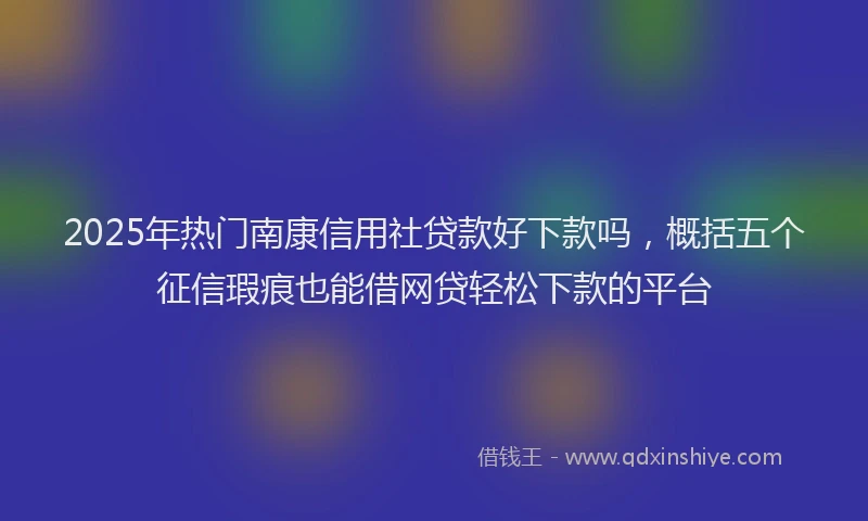 2025年热门南康信用社贷款好下款吗，概括五个征信瑕疵也能借网贷轻松下款的平台