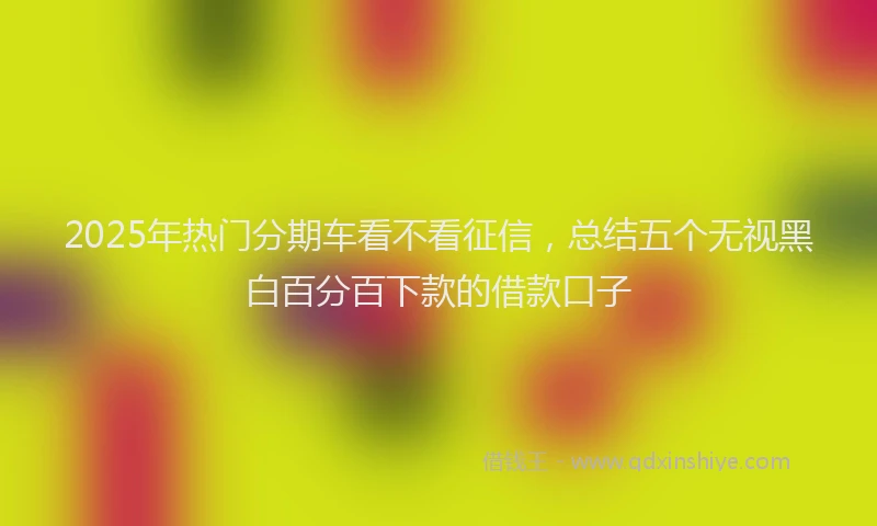 2025年热门分期车看不看征信，总结五个无视黑白百分百下款的借款口子