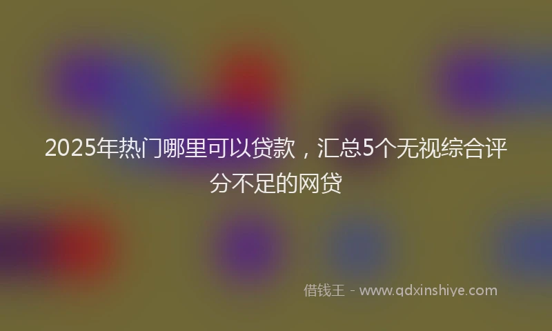 2025年热门哪里可以贷款，汇总5个无视综合评分不足的网贷