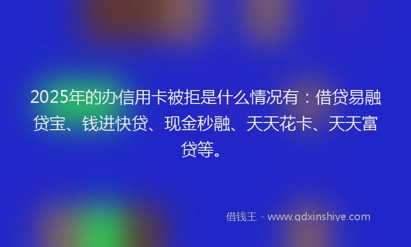 2025年的办信用卡被拒是什么情况有：借贷易融贷宝、钱进快贷、现金秒融、天天花卡、天天富贷等。