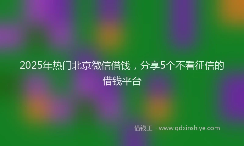 2025年热门北京微信借钱，分享5个不看征信的借钱平台