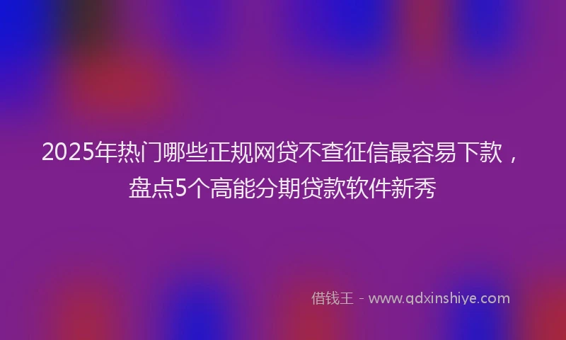2025年热门哪些正规网贷不查征信最容易下款，盘点5个高能分期贷款软件新秀