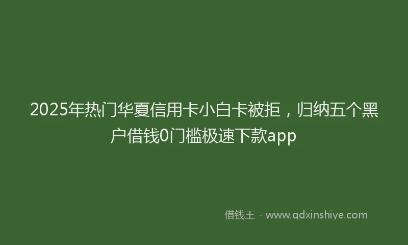 2025年热门华夏信用卡小白卡被拒，归纳五个黑户借钱0门槛极速下款app