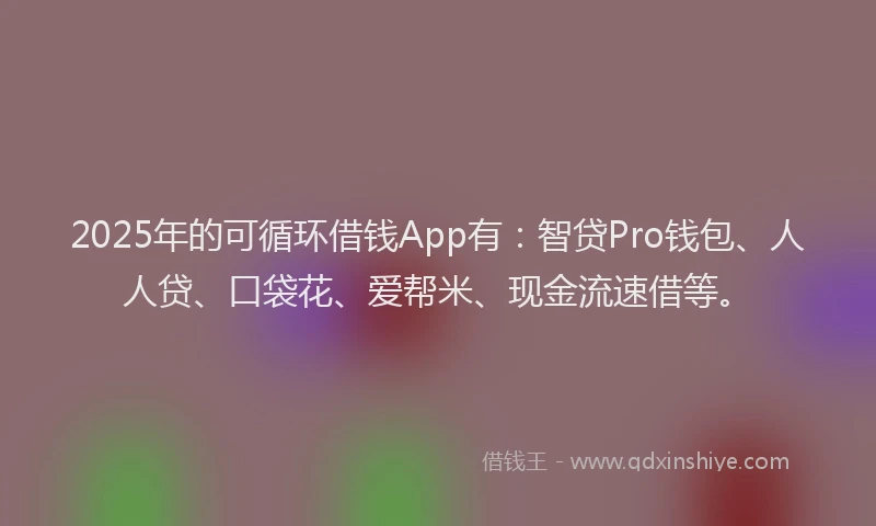 2025年的可循环借钱App有：智贷Pro钱包、人人贷、口袋花、爱帮米、现金流速借等。